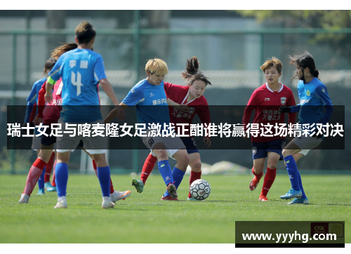 瑞士女足与喀麦隆女足激战正酣谁将赢得这场精彩对决
